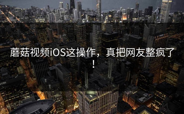 蘑菇视频iOS这操作，真把网友整疯了！