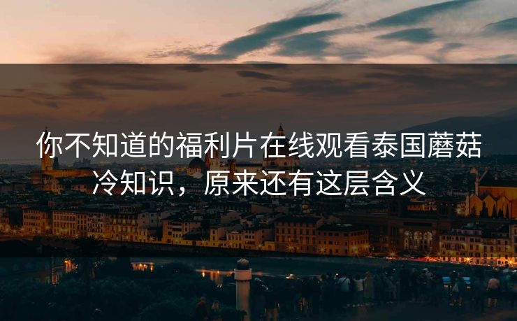 你不知道的福利片在线观看泰国蘑菇冷知识，原来还有这层含义