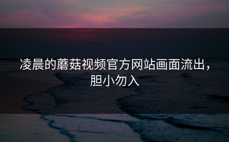 凌晨的蘑菇视频官方网站画面流出，胆小勿入