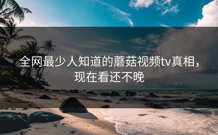 全网最少人知道的蘑菇视频tv真相，现在看还不晚