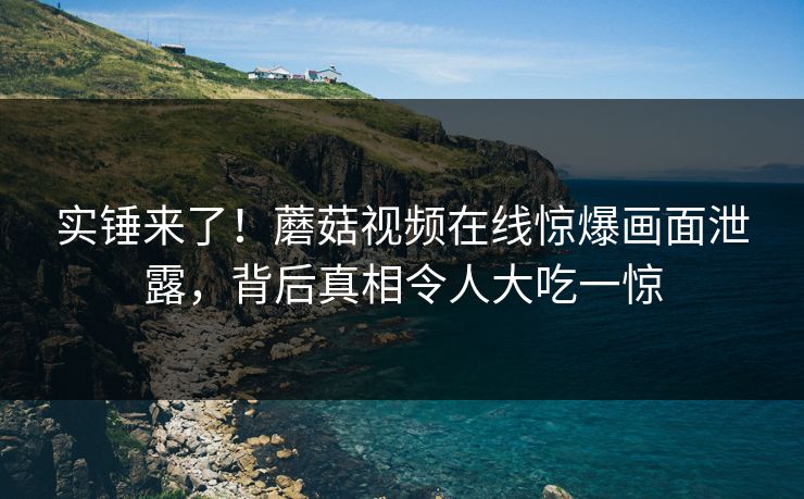 实锤来了！蘑菇视频在线惊爆画面泄露，背后真相令人大吃一惊