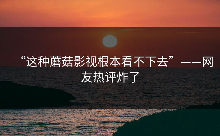 “这种蘑菇影视根本看不下去”——网友热评炸了