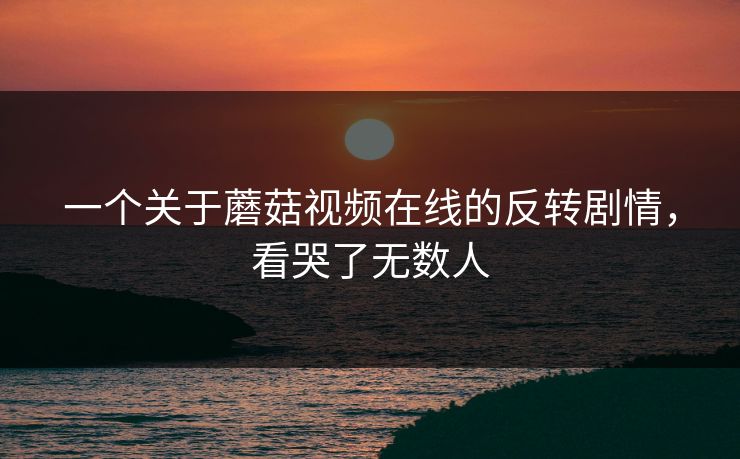 一个关于蘑菇视频在线的反转剧情，看哭了无数人