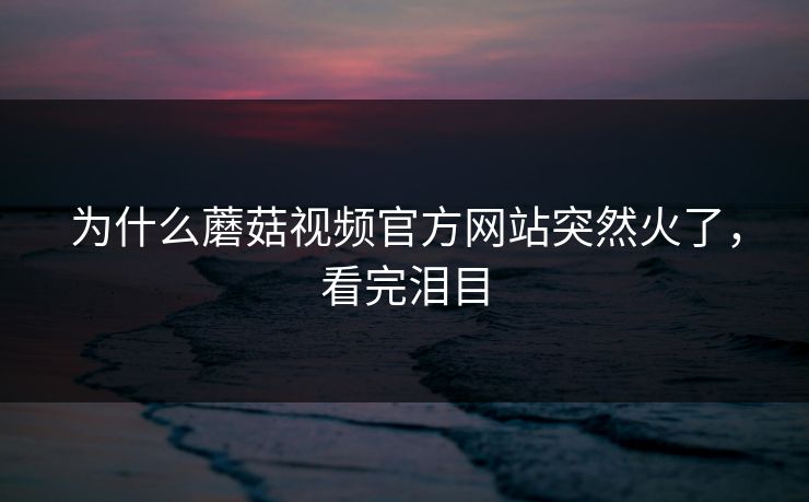 为什么蘑菇视频官方网站突然火了，看完泪目