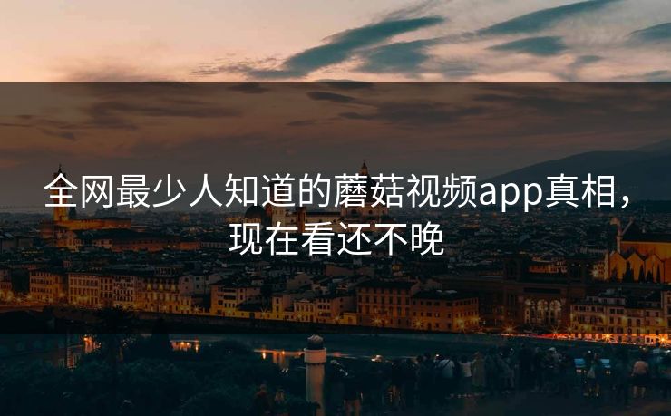 全网最少人知道的蘑菇视频app真相，现在看还不晚