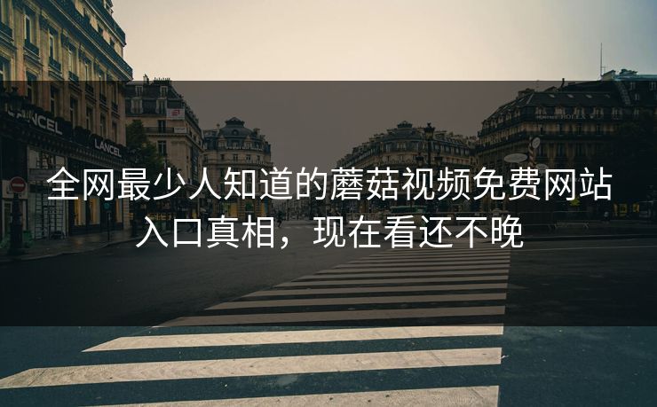 全网最少人知道的蘑菇视频免费网站入口真相，现在看还不晚