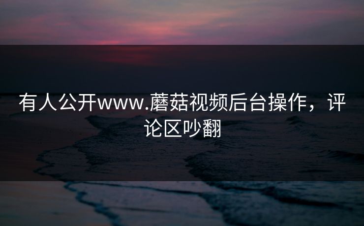 有人公开www.蘑菇视频后台操作，评论区吵翻