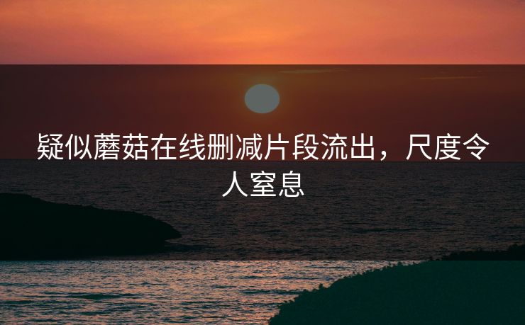 疑似蘑菇在线删减片段流出，尺度令人窒息