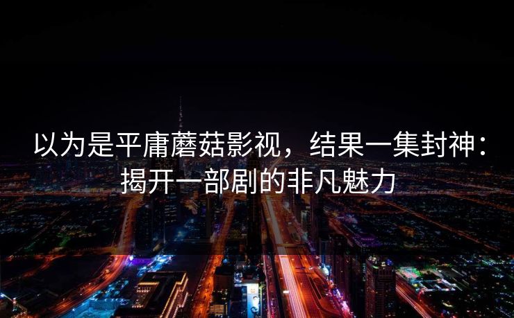 以为是平庸蘑菇影视，结果一集封神：揭开一部剧的非凡魅力