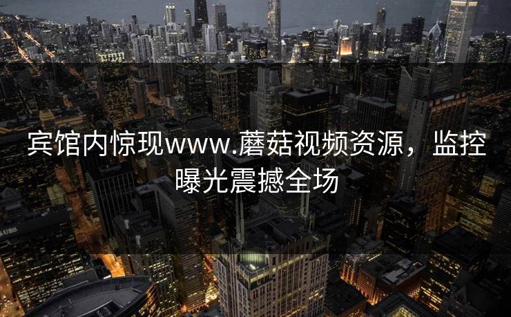 宾馆内惊现www.蘑菇视频资源，监控曝光震撼全场