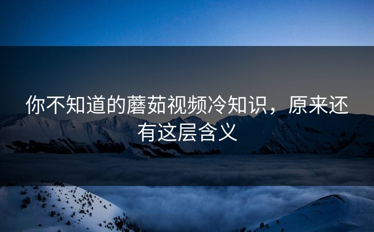 你不知道的蘑茹视频冷知识，原来还有这层含义