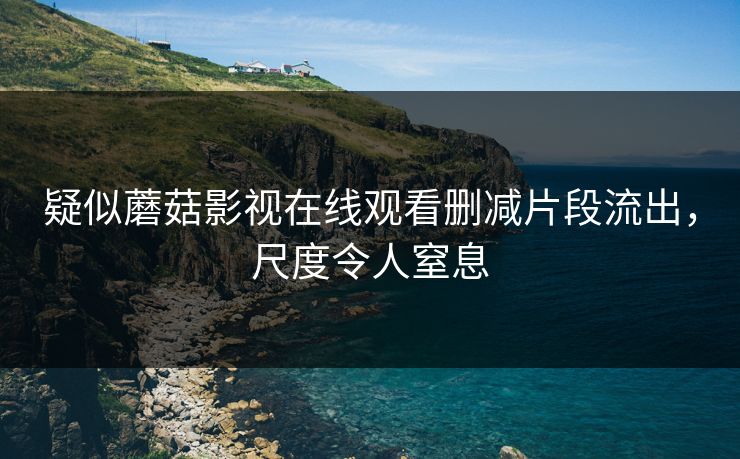 疑似蘑菇影视在线观看删减片段流出，尺度令人窒息
