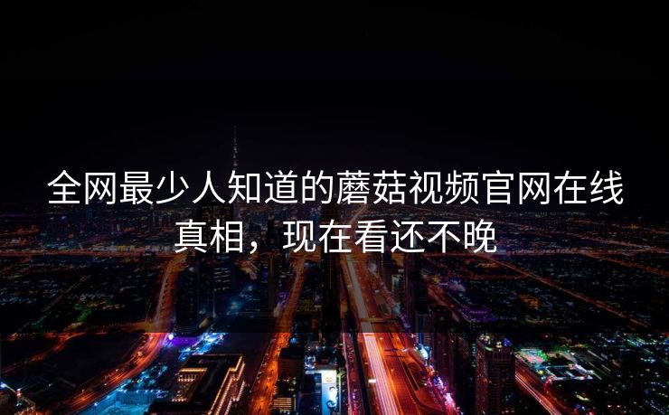 全网最少人知道的蘑菇视频官网在线真相，现在看还不晚