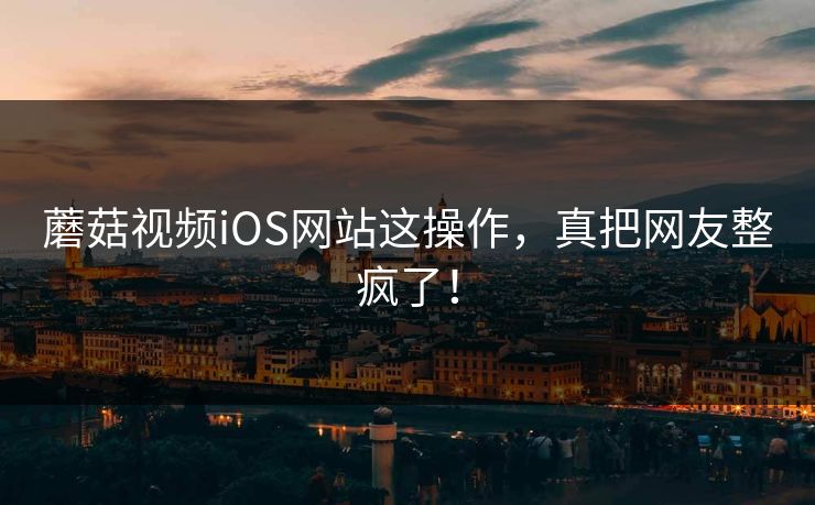 蘑菇视频iOS网站这操作，真把网友整疯了！