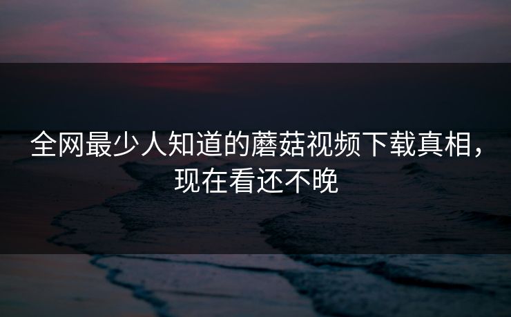 全网最少人知道的蘑菇视频下载真相，现在看还不晚