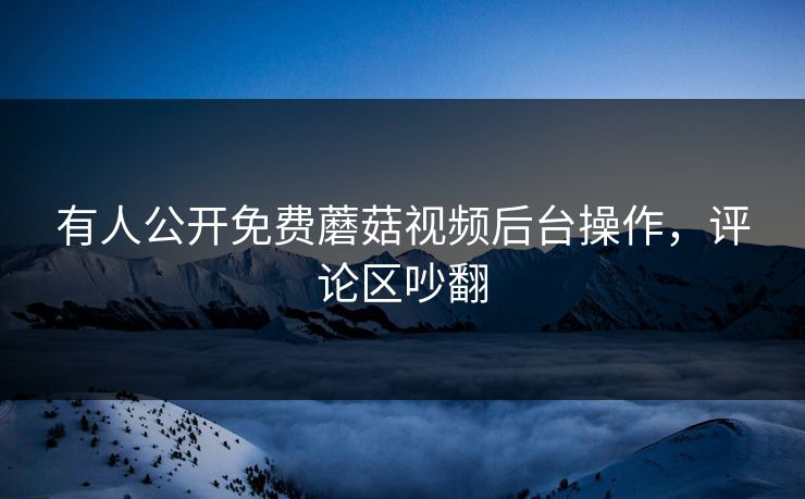 有人公开免费蘑菇视频后台操作，评论区吵翻
