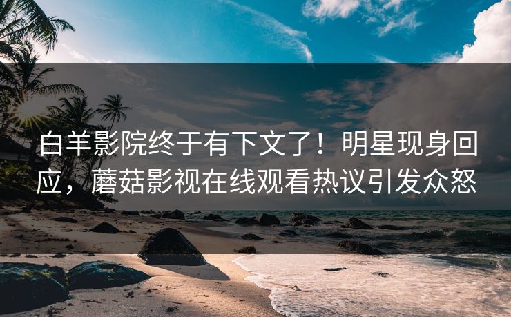 白羊影院终于有下文了！明星现身回应，蘑菇影视在线观看热议引发众怒