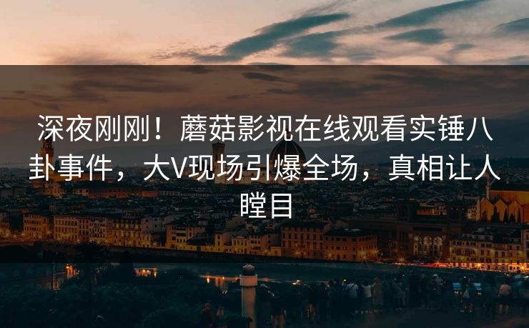深夜刚刚！蘑菇影视在线观看实锤八卦事件，大V现场引爆全场，真相让人瞠目