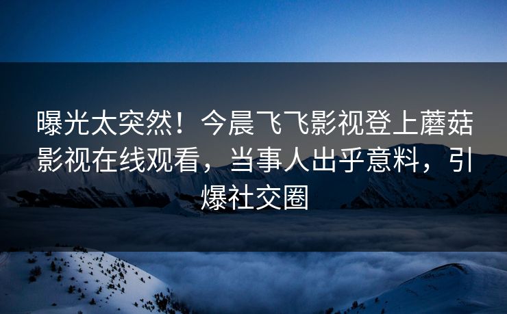 曝光太突然！今晨飞飞影视登上蘑菇影视在线观看，当事人出乎意料，引爆社交圈