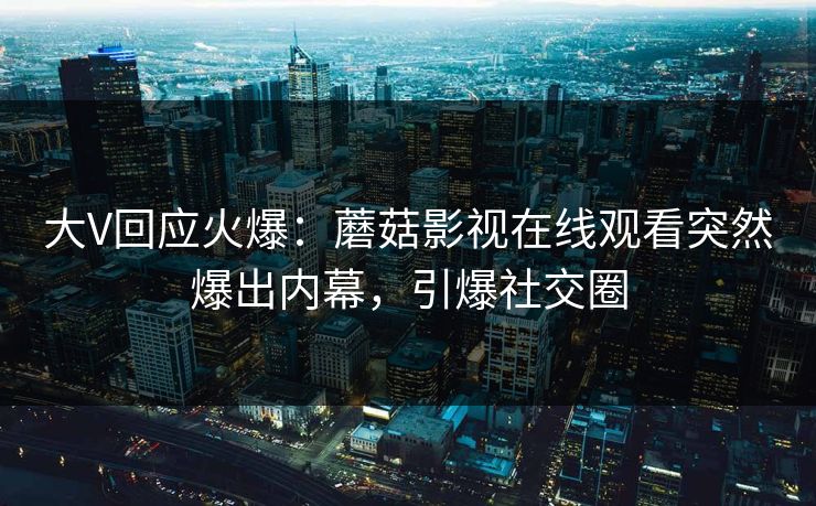 大V回应火爆：蘑菇影视在线观看突然爆出内幕，引爆社交圈