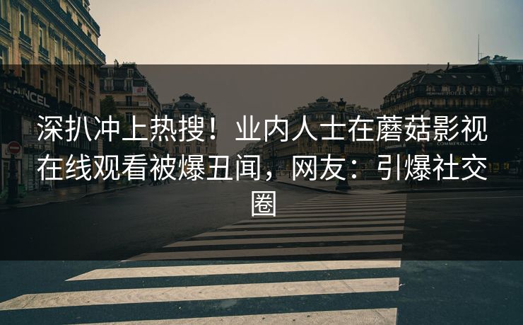 深扒冲上热搜！业内人士在蘑菇影视在线观看被爆丑闻，网友：引爆社交圈