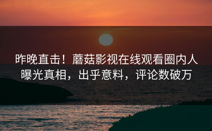 昨晚直击！蘑菇影视在线观看圈内人曝光真相，出乎意料，评论数破万