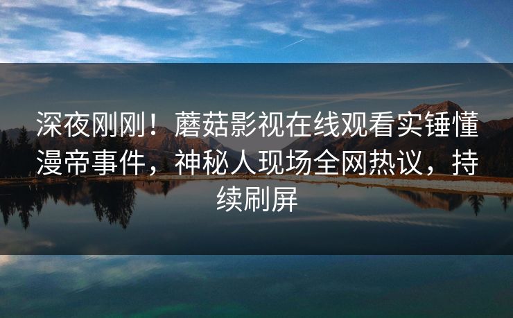 深夜刚刚！蘑菇影视在线观看实锤懂漫帝事件，神秘人现场全网热议，持续刷屏