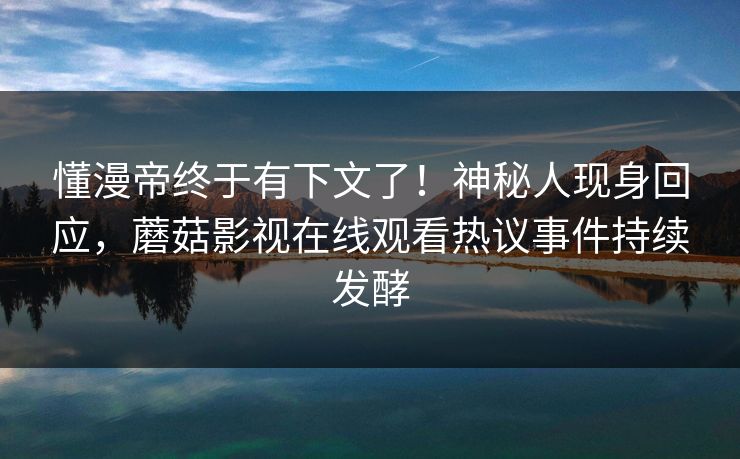 懂漫帝终于有下文了！神秘人现身回应，蘑菇影视在线观看热议事件持续发酵