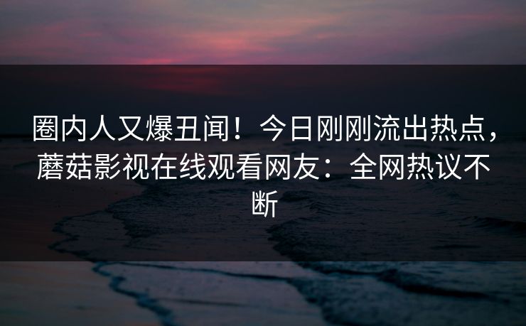 圈内人又爆丑闻！今日刚刚流出热点，蘑菇影视在线观看网友：全网热议不断