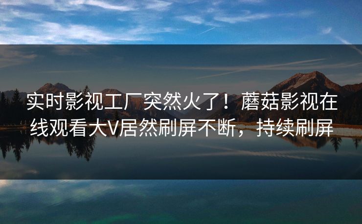 实时影视工厂突然火了！蘑菇影视在线观看大V居然刷屏不断，持续刷屏