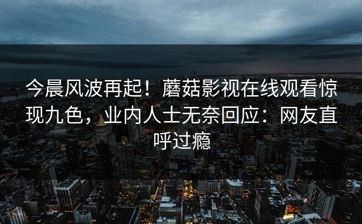 今晨风波再起！蘑菇影视在线观看惊现九色，业内人士无奈回应：网友直呼过瘾