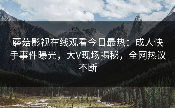 蘑菇影视在线观看今日最热：成人快手事件曝光，大V现场揭秘，全网热议不断