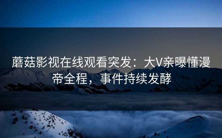 蘑菇影视在线观看突发：大V亲曝懂漫帝全程，事件持续发酵