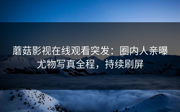 蘑菇影视在线观看突发：圈内人亲曝尤物写真全程，持续刷屏