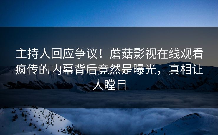 主持人回应争议！蘑菇影视在线观看疯传的内幕背后竟然是曝光，真相让人瞠目