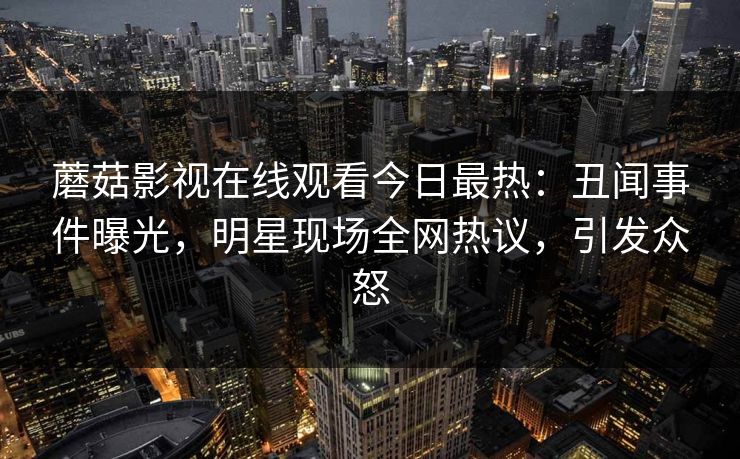 蘑菇影视在线观看今日最热：丑闻事件曝光，明星现场全网热议，引发众怒