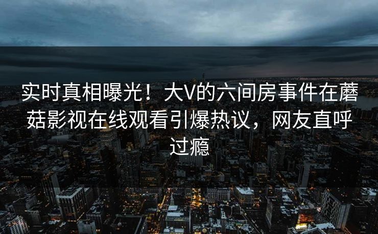 实时真相曝光！大V的六间房事件在蘑菇影视在线观看引爆热议，网友直呼过瘾