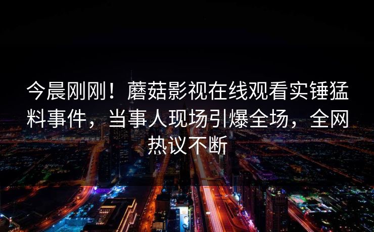 今晨刚刚！蘑菇影视在线观看实锤猛料事件，当事人现场引爆全场，全网热议不断