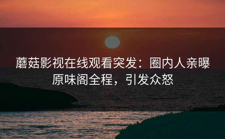 蘑菇影视在线观看突发：圈内人亲曝原味阁全程，引发众怒