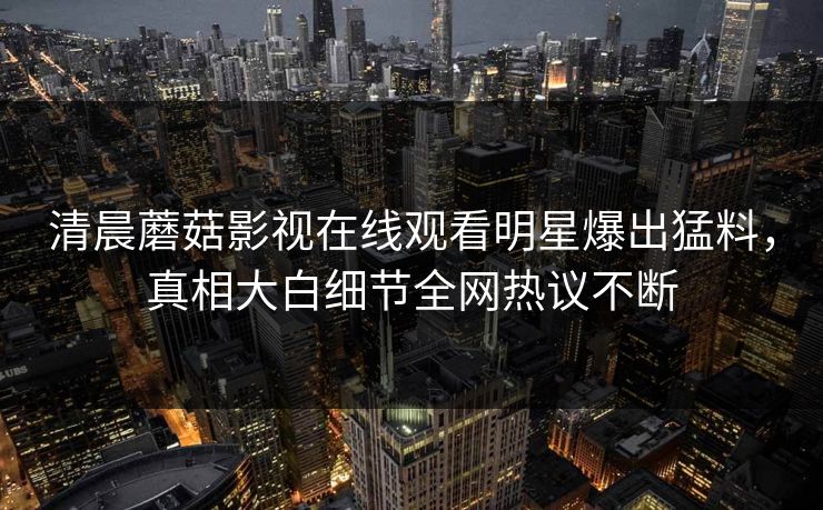 清晨蘑菇影视在线观看明星爆出猛料，真相大白细节全网热议不断