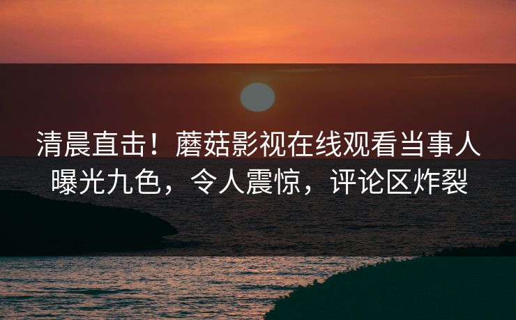 清晨直击！蘑菇影视在线观看当事人曝光九色，令人震惊，评论区炸裂