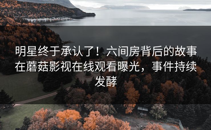明星终于承认了！六间房背后的故事在蘑菇影视在线观看曝光，事件持续发酵