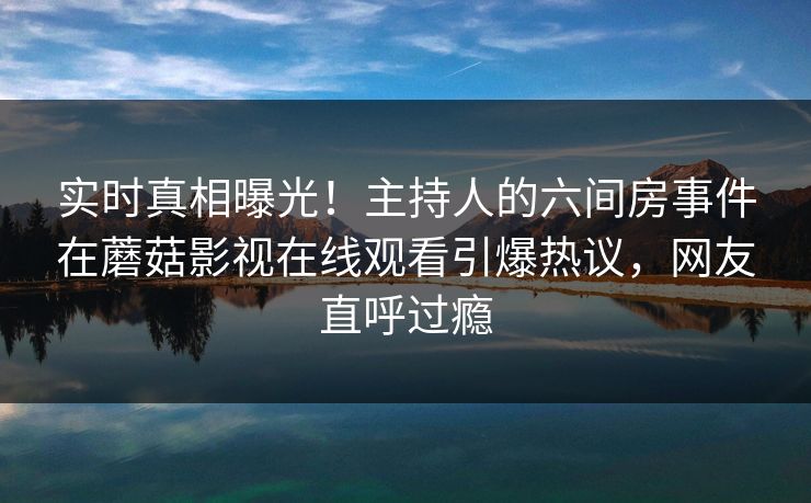 实时真相曝光！主持人的六间房事件在蘑菇影视在线观看引爆热议，网友直呼过瘾