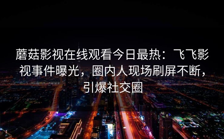蘑菇影视在线观看今日最热：飞飞影视事件曝光，圈内人现场刷屏不断，引爆社交圈