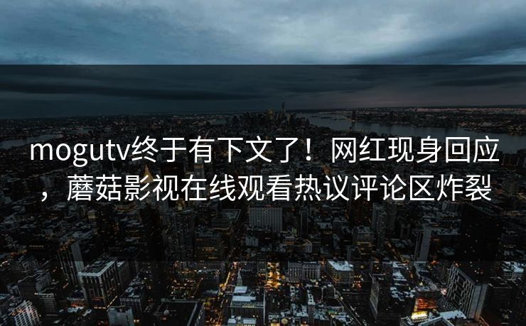 mogutv终于有下文了！网红现身回应，蘑菇影视在线观看热议评论区炸裂