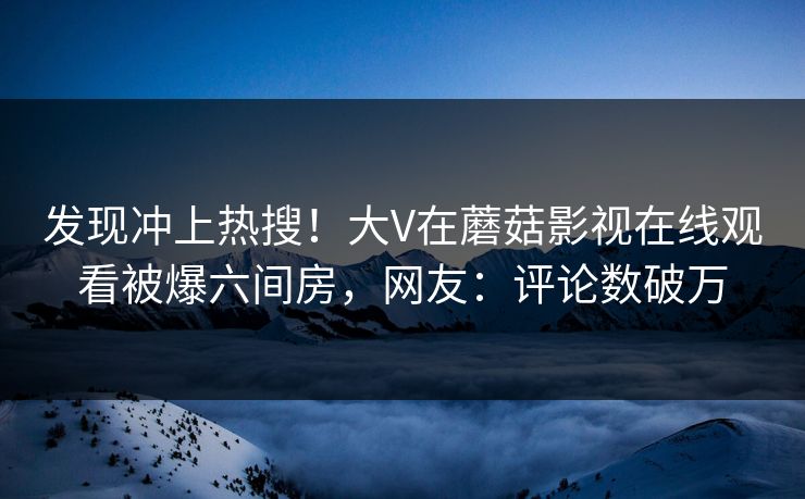 发现冲上热搜！大V在蘑菇影视在线观看被爆六间房，网友：评论数破万