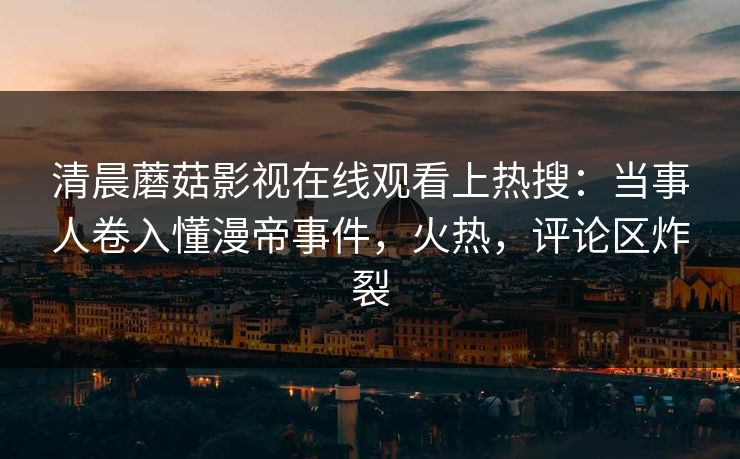 清晨蘑菇影视在线观看上热搜：当事人卷入懂漫帝事件，火热，评论区炸裂