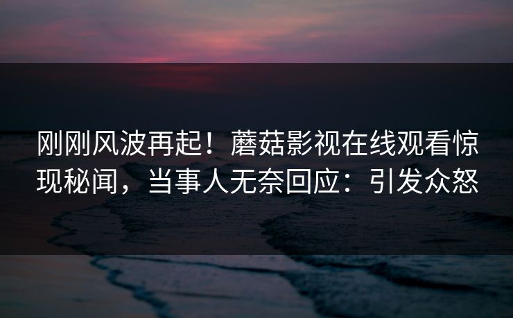刚刚风波再起！蘑菇影视在线观看惊现秘闻，当事人无奈回应：引发众怒