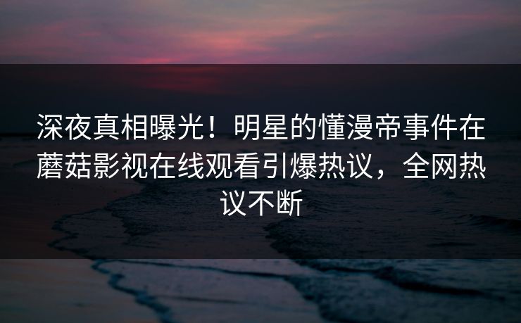 深夜真相曝光！明星的懂漫帝事件在蘑菇影视在线观看引爆热议，全网热议不断