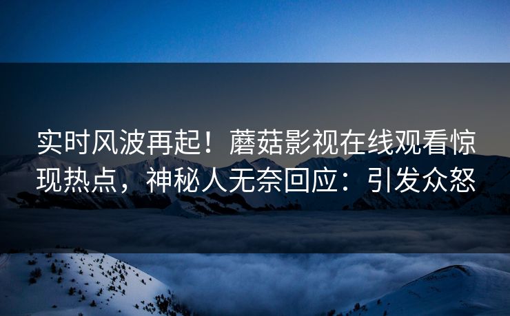 实时风波再起！蘑菇影视在线观看惊现热点，神秘人无奈回应：引发众怒